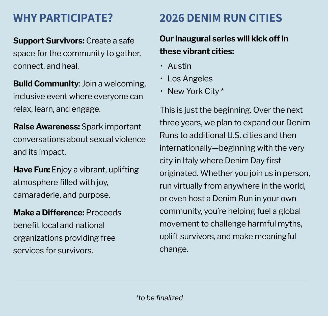 Why Participate? Support Survivors: Create a safe space for the community to gather, connect, and heal. Build Community: Join a welcoming, inclusive event where everyone can relax, learn, and engage. Raise Awareness: Spark important conversations about sexual violence and its impact. Have Fun: Enjoy a vibrant, uplifting atmosphere filled with joy, camaraderie, and purpose. Make a Difference: Proceeds benefit local and national organizations providing free services for survivors. Our inaugural series will kick off in these vibrant cities: Austin, Los Angeles, and New York. This is just the beginning. Over the next three years, we plan to expand our Denim Runs to additional U.S. cities and then internationally—beginning with the very city in Italy where Denim Day first originated. Whether you join us in person, run virtually from anywhere in the world, or even host a Denim Run in your own community, you’re helping fuel a global movement to challenge harmful myths, uplift survivors, and make meaningful change. *to be finalized
