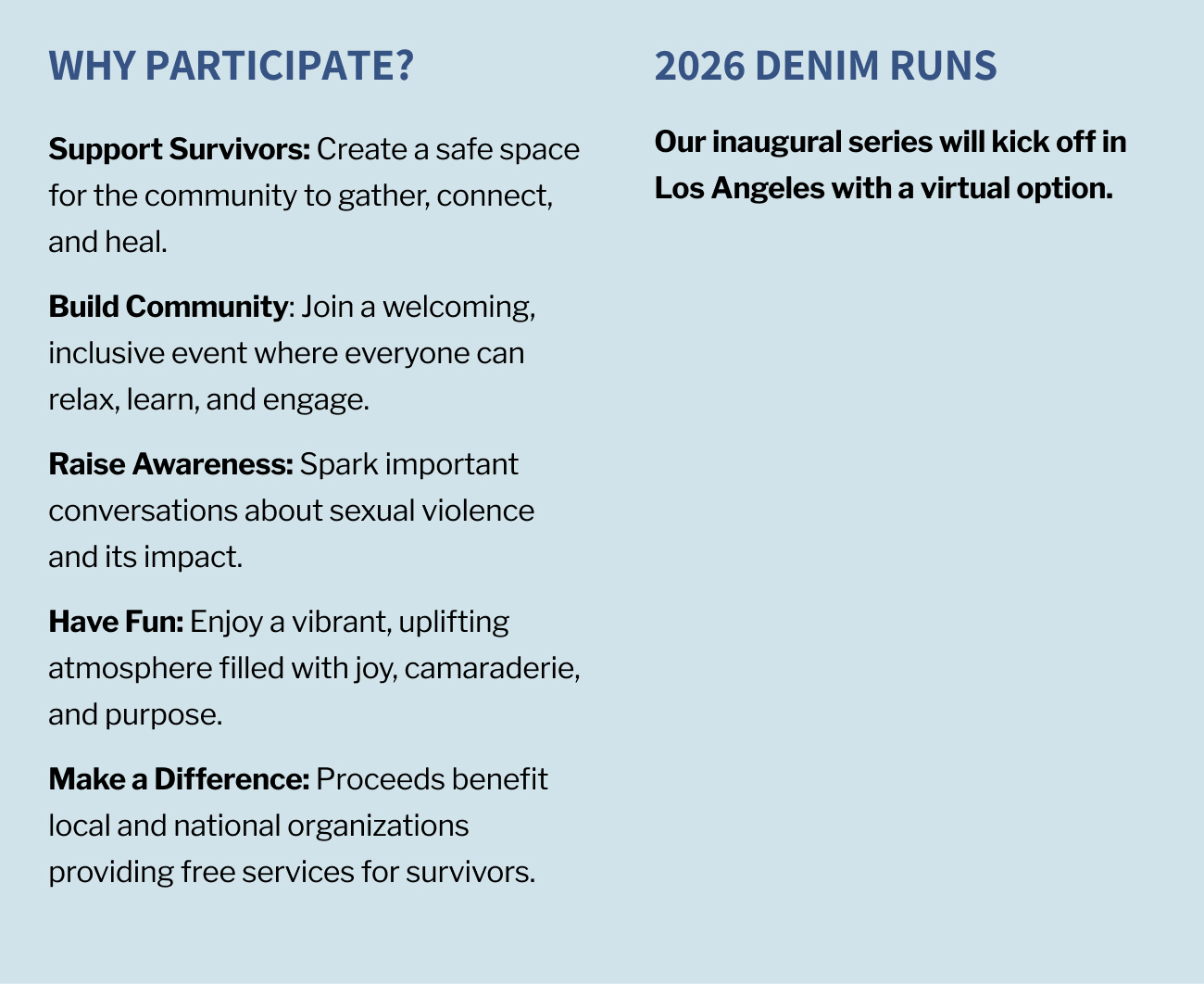 Why Participate? Support Survivors: Create a safe space for the community to gather, connect, and heal. Build Community: Join a welcoming, inclusive event where everyone can relax, learn, and engage. Raise Awareness: Spark important conversations about sexual violence and its impact. Have Fun: Enjoy a vibrant, uplifting atmosphere filled with joy, camaraderie, and purpose. Make a Difference: Proceeds benefit local and national organizations providing free services for survivors. Our inaugural series will kick off in these vibrant cities: Austin, Los Angeles, and New York. This is just the beginning. Over the next three years, we plan to expand our Denim Runs to additional U.S. cities and then internationally—beginning with the very city in Italy where Denim Day first originated. Whether you join us in person, run virtually from anywhere in the world, or even host a Denim Run in your own community, you’re helping fuel a global movement to challenge harmful myths, uplift survivors, and make meaningful change. *to be finalized