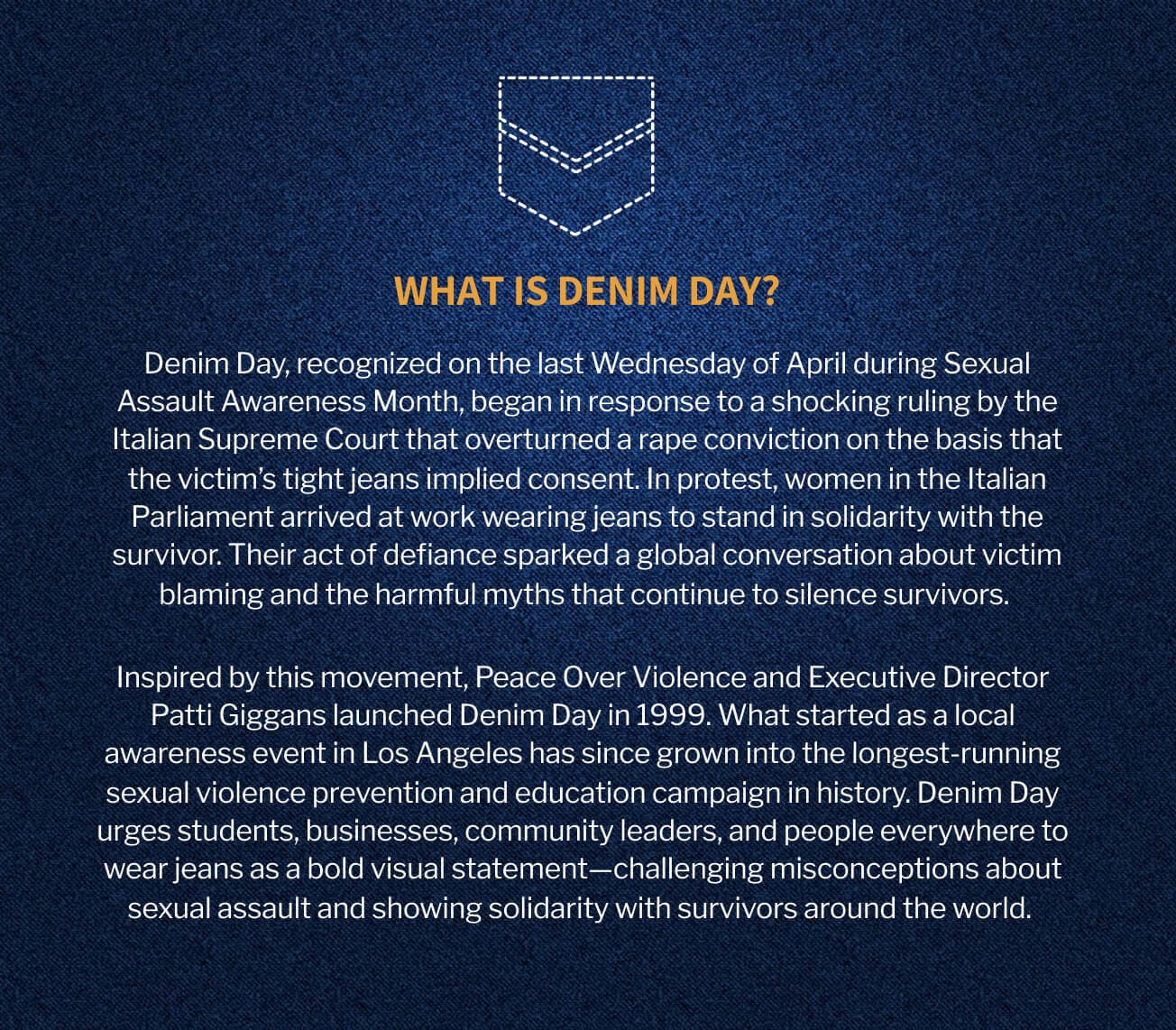 What is Denim Day? Denim Day, recognized on the last Wednesday of April during Sexual Assault Awareness Month, began in response to a shocking ruling by the Italian Supreme Court that overturned a rape conviction on the basis that the victim’s tight jeans implied consent. In protest, women in the Italian Parliament arrived at work wearing jeans to stand in solidarity with the survivor. Their act of defiance sparked a global conversation about victim blaming and the harmful myths that continue to silence survivors. Inspired by this movement, Peace Over Violence and Executive Director Patti Giggans launched Denim Day in 1999. What started as a local awareness event in Los Angeles has since grown into the longest-running sexual violence prevention and education campaign in history. Denim Day urges students, businesses, community leaders, and people everywhere to wear jeans as a bold visual statement—challenging misconceptions about sexual assault and showing solidarity with survivors around the world.