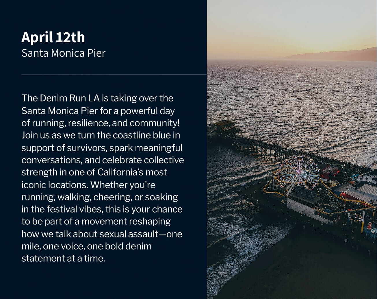 April 12th, Santa Monica Pier. The Denim Run LA is taking over the Santa Monica Pier for a powerful day of running, resilience, and community! Join us as we turn the coastline blue in support of survivors, spark meaningful conversations, and celebrate collective strength in one of California’s most iconic locations. Whether you're running, walking, cheering, or soaking in the festival vibes, this is your chance to be part of a movement reshaping how we talk about sexual assault—one mile, one voice, one bold denim statement at a time.