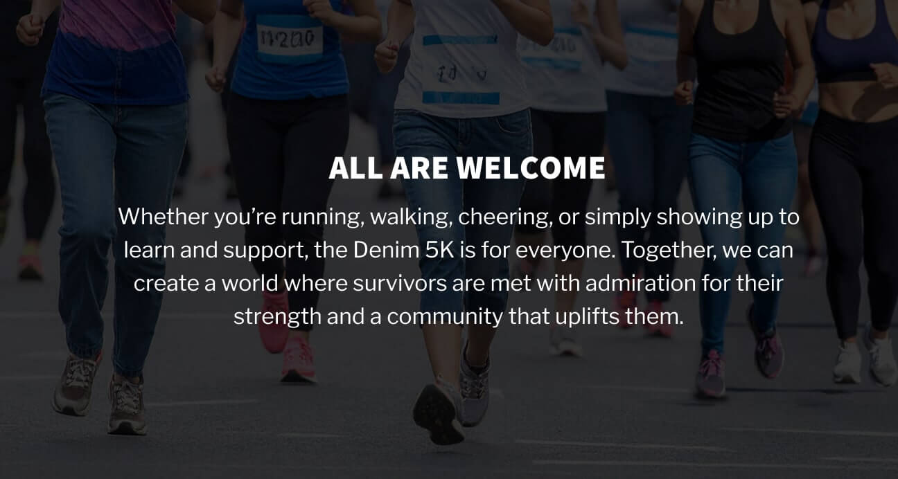 All are welcome: Whether you’re running, walking, cheering, or simply showing up to learn and support, the Denim 5K is for everyone. Together, we can create a world where survivors are met with admiration for their strength and a community that uplifts them.