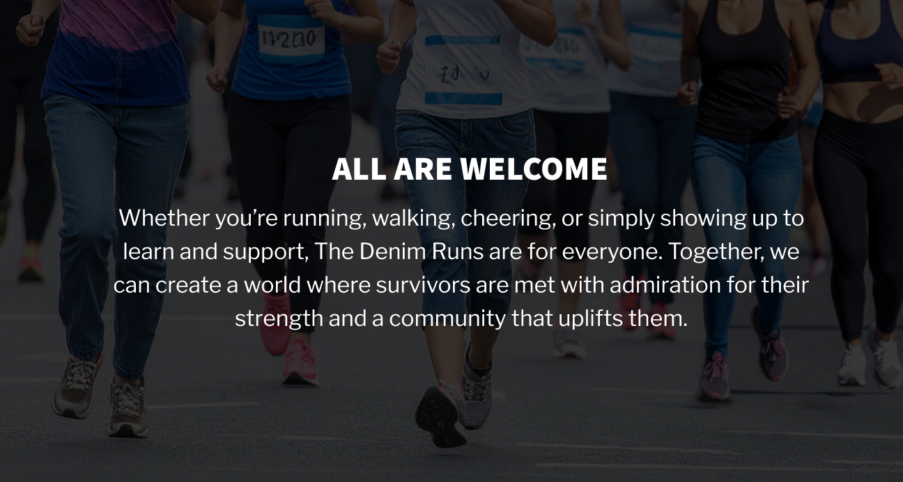 All are welcome: Whether you’re running, walking, cheering, or simply showing up to learn and support, the Denim 5K is for everyone. Together, we can create a world where survivors are met with admiration for their strength and a community that uplifts them.