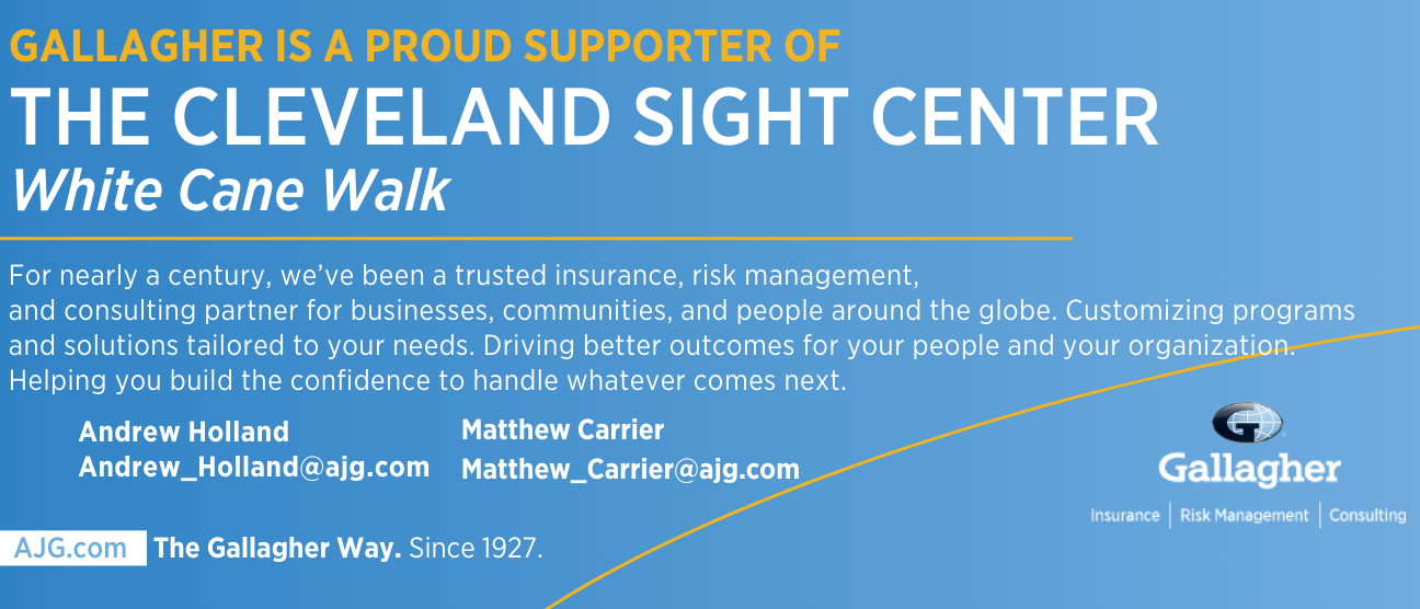 Gallagher is a proud supporter of The Cleveland Sight Center White Cane Walk For nearly a century, we've been a trusted insurance, risk management, and consulting partner for businesses, communities, and people around the globe. Customizing programs and solutions tailored to your needs. Driving better outcomes for your people and your organization. Helping you build the confidence to handle whatever comes next. Andrew Holland Andrew_Holland@ajg.com Matther Carrier Matthew_Carrier@ajg.com ajg.com The Gallagher Way. Since 1927. Gallagher: Insurance, Risk Management and Consulting.